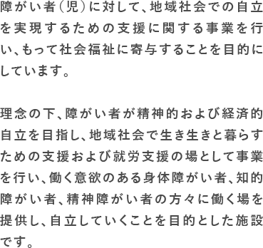 障がい者（児）に対して、地域社会での自立を実現するための支援に関する事業を行い、もって社会福祉に寄与することを目的にしています。　理念の下、障がい者が精神的および経済的自立を目指し、地域社会で生き生きと暮らすための支援および就労支援の場として事業を行い、働く意欲のある身体障がい者、知的障がい者、精神障がい者の方々に働く場を提供し、自立していくことを目的とした施設です。